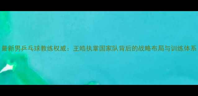 图片 最新男乒乓球教练权威：王皓执掌国家队背后的战略布局与训练体系