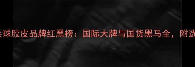 图片 最新评测乒乓球胶皮品牌红黑榜：国际大牌与国货黑马全，附选购避坑指南1