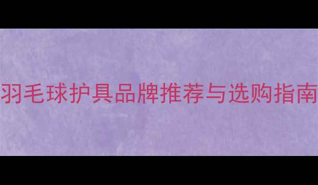 图片 最新评测：10大羽毛球护具品牌推荐与选购指南（附避坑技巧）