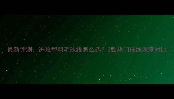 图片 最新评测：进攻型羽毛球线怎么选？5款热门球线深度对比