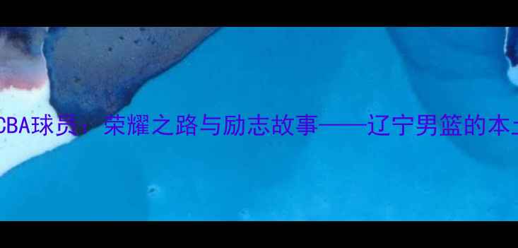 图片 本溪籍CBA球员：荣耀之路与励志故事——辽宁男篮的本土力量1