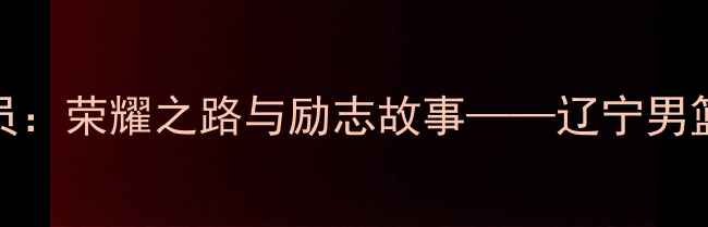 图片 本溪籍CBA球员：荣耀之路与励志故事——辽宁男篮的本土力量2