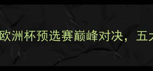 图片 本菲卡vs马里迪：欧洲杯预选赛巅峰对决，五大看点及赛事前瞻2
