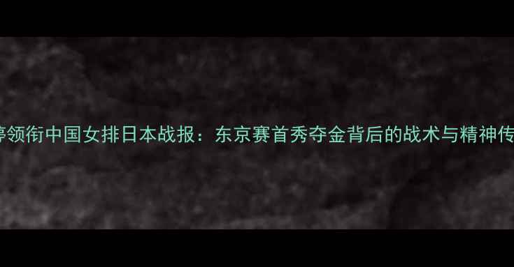 图片 朱婷领衔中国女排日本战报：东京赛首秀夺金背后的战术与精神传承2