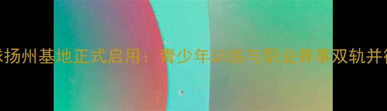 图片 朱晨乒乓球扬州基地正式启用：青少年训练与职业赛事双轨并行发展报告