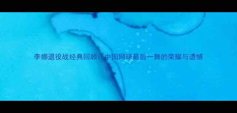 图片 李娜退役战经典回顾：中国网球最后一舞的荣耀与遗憾