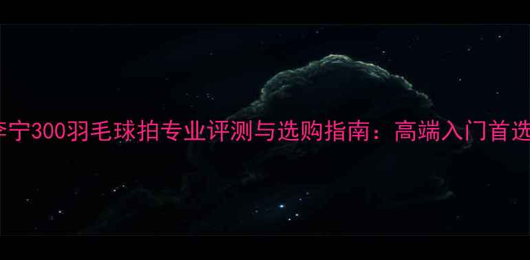 图片 李宁300羽毛球拍专业评测与选购指南：高端入门首选1