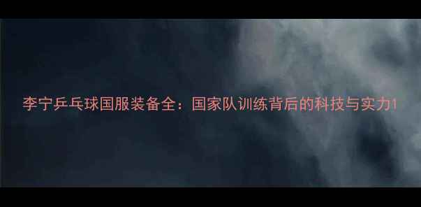 图片 李宁乒乓球国服装备全：国家队训练背后的科技与实力1