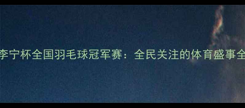 图片 李宁杯全国羽毛球冠军赛：全民关注的体育盛事全