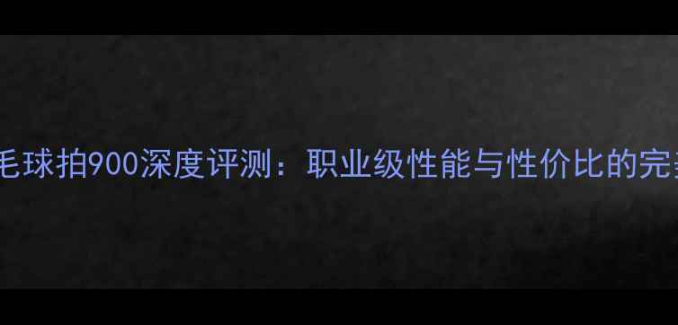 图片 李宁羽毛球拍900深度评测：职业级性能与性价比的完美平衡1