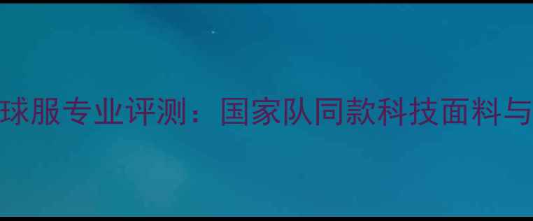 图片 李宁羽毛球服专业评测：国家队同款科技面料与选购指南