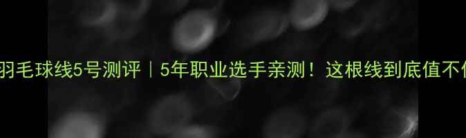 图片 李宁羽毛球线5号测评｜5年职业选手亲测！这根线到底值不值？2