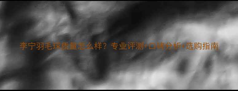 图片 李宁羽毛球质量怎么样？专业评测+口碑分析+选购指南
