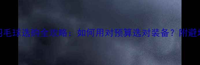 图片 李宁羽毛球选购全攻略：如何用对预算选对装备？附避坑指南