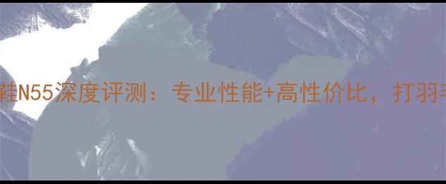 图片 李宁羽毛球鞋N55深度评测：专业性能+高性价比，打羽毛球必看！2