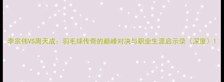 图片 李宗伟VS周天成：羽毛球传奇的巅峰对决与职业生涯启示录（深度）1