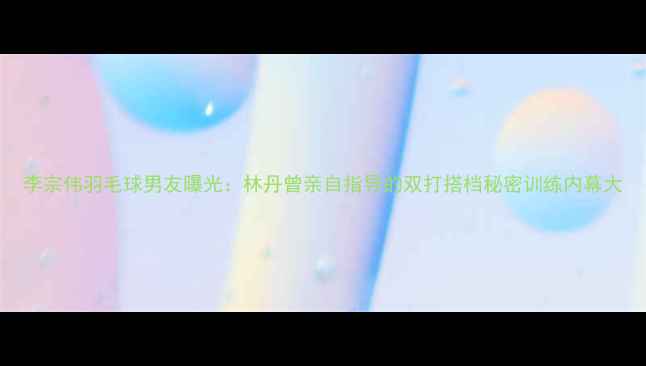 图片 李宗伟羽毛球男友曝光：林丹曾亲自指导的双打搭档秘密训练内幕大