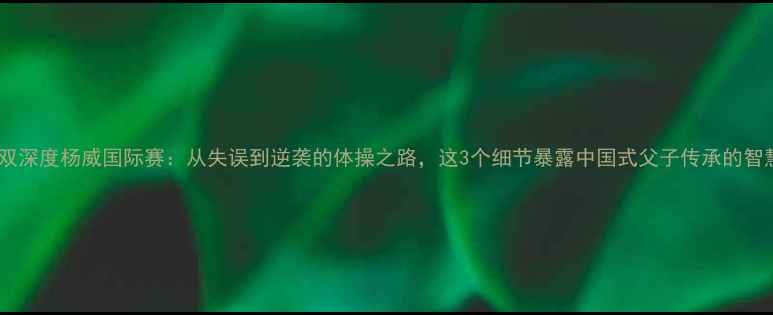 图片 李小双深度杨威国际赛：从失误到逆袭的体操之路，这3个细节暴露中国式父子传承的智慧！2