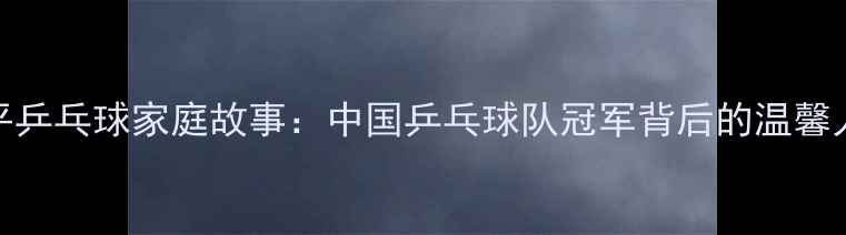 图片 李平乒乓球家庭故事：中国乒乓球队冠军背后的温馨人生