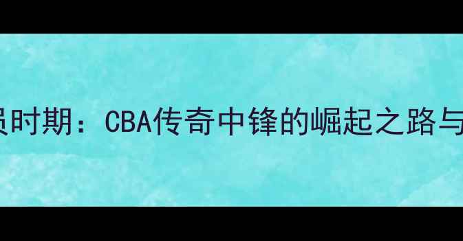图片 李春江球员时期：CBA传奇中锋的崛起之路与技术特点2