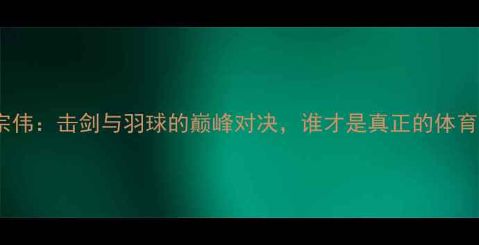 图片 杜鹏宇VS李宗伟：击剑与羽球的巅峰对决，谁才是真正的体育精神象征？1