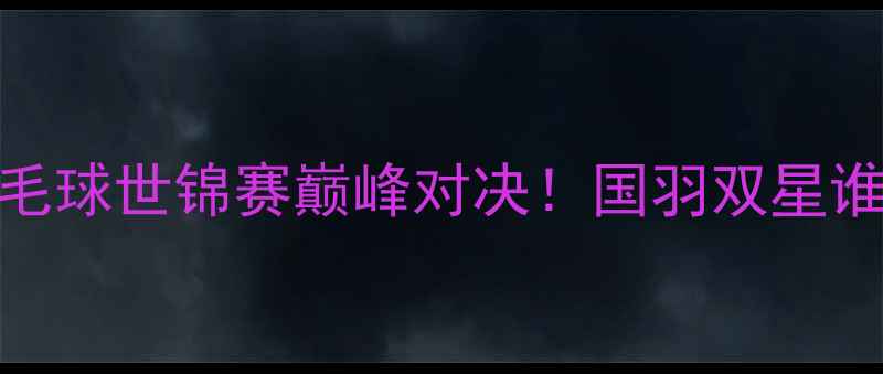 图片 杨帆VS石汉青：羽毛球世锦赛巅峰对决！国羽双星谁将问鼎男单冠军？