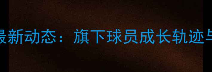 图片 杨毅经纪团队最新动态：旗下球员成长轨迹与职业前景深度