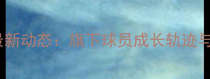 图片 杨毅经纪团队最新动态：旗下球员成长轨迹与职业前景深度1