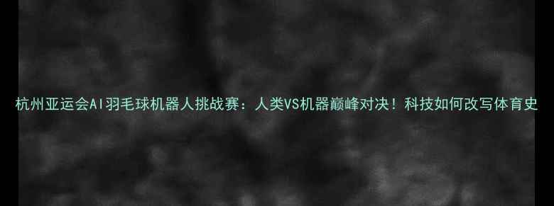 图片 杭州亚运会AI羽毛球机器人挑战赛：人类VS机器巅峰对决！科技如何改写体育史