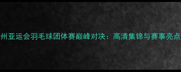 图片 杭州亚运会羽毛球团体赛巅峰对决：高清集锦与赛事亮点全
