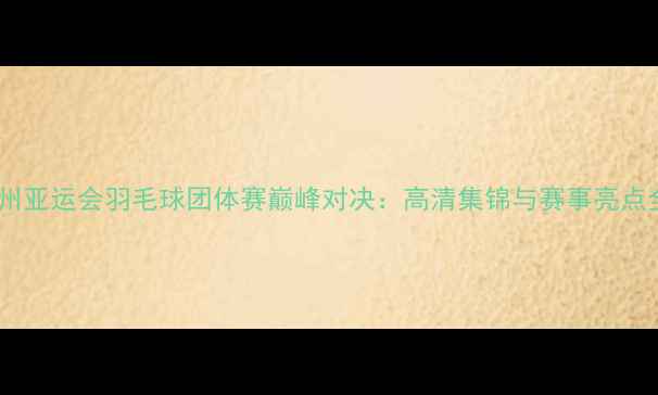 图片 杭州亚运会羽毛球团体赛巅峰对决：高清集锦与赛事亮点全1