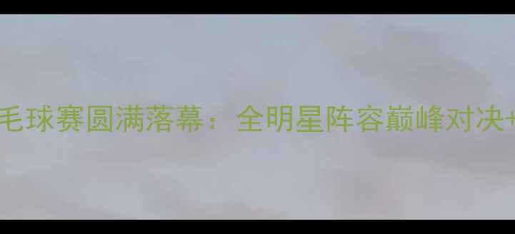 图片 杭州胜利羽毛球赛圆满落幕：全明星阵容巅峰对决+观赛指南全