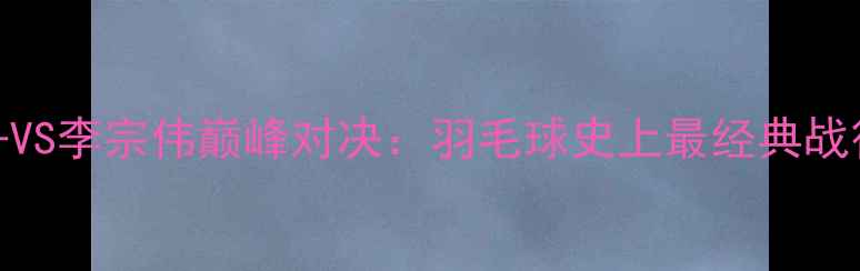 图片 林丹VS李宗伟巅峰对决：羽毛球史上最经典战役全