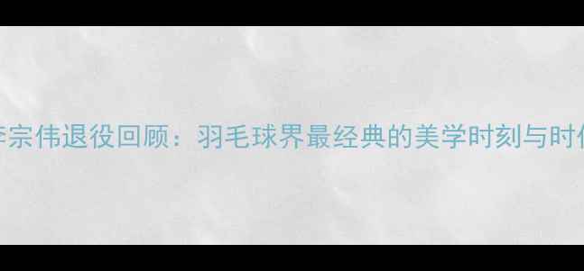 图片 林丹李宗伟退役回顾：羽毛球界最经典的美学时刻与时代烙印