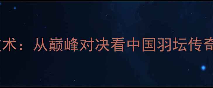 图片 林丹羽毛球技术：从巅峰对决看中国羽坛传奇的制胜密码1