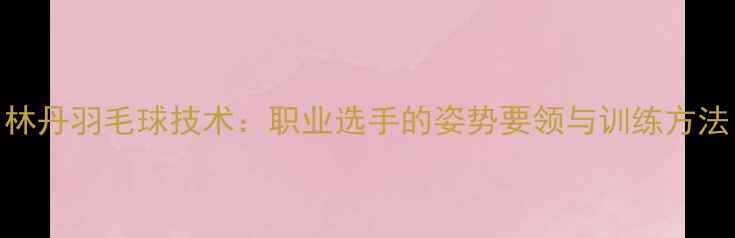 图片 林丹羽毛球技术：职业选手的姿势要领与训练方法