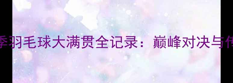 图片 林丹赛季羽毛球大满贯全记录：巅峰对决与传奇时刻
