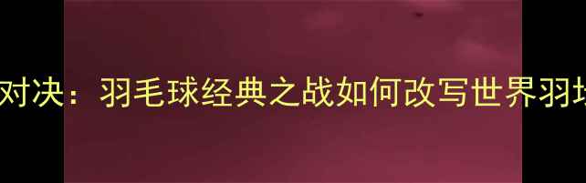 图片 林李世纪对决：羽毛球经典之战如何改写世界羽坛格局？1