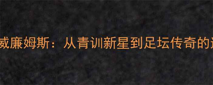 图片 查尔顿·威廉姆斯：从青训新星到足坛传奇的逆袭之路2