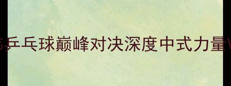 图片 柳承敏VS王励勤：中韩乒乓球巅峰对决深度中式力量VS韩式细腻的世纪碰撞