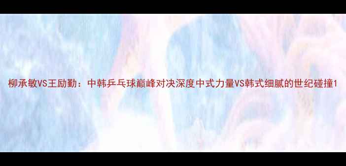图片 柳承敏VS王励勤：中韩乒乓球巅峰对决深度中式力量VS韩式细腻的世纪碰撞1