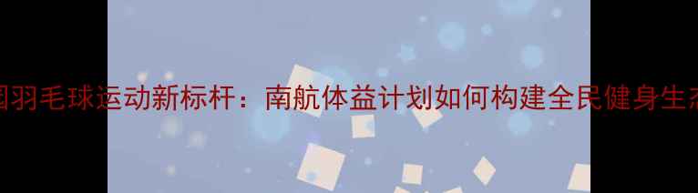 图片 校园羽毛球运动新标杆：南航体益计划如何构建全民健身生态圈