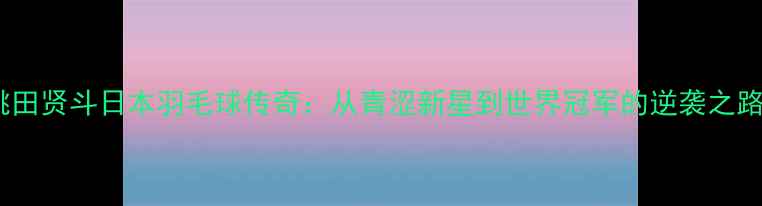 图片 桃田贤斗日本羽毛球传奇：从青涩新星到世界冠军的逆袭之路1