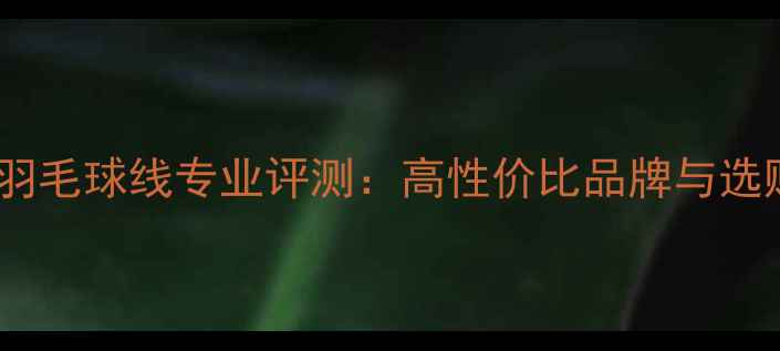 图片 梅林拉羽毛球线专业评测：高性价比品牌与选购指南2
