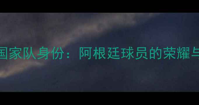 图片 梅西国家队身份：阿根廷球员的荣耀与传承