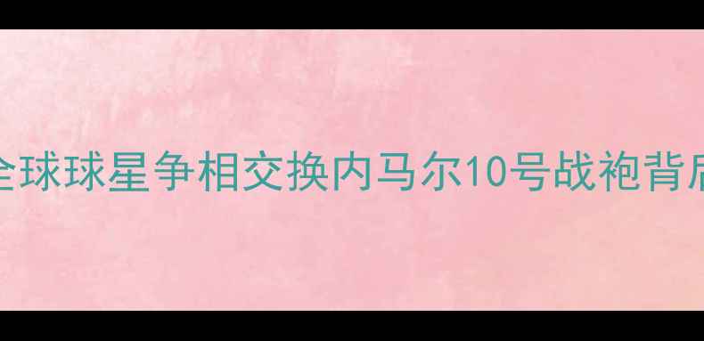 图片 梅西球衣秒空！全球球星争相交换内马尔10号战袍背后的足球江湖真相