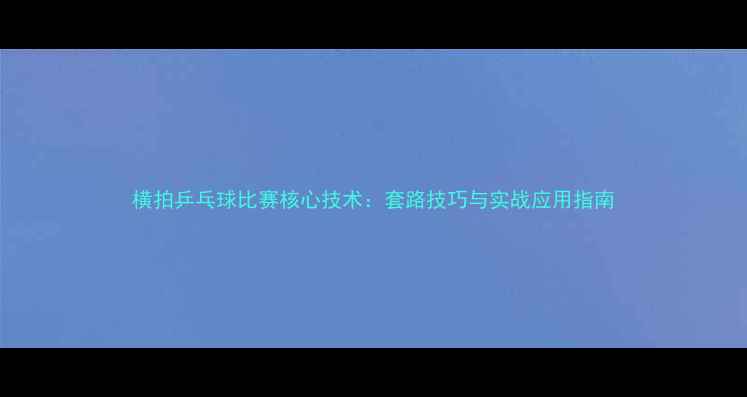 图片 横拍乒乓球比赛核心技术：套路技巧与实战应用指南