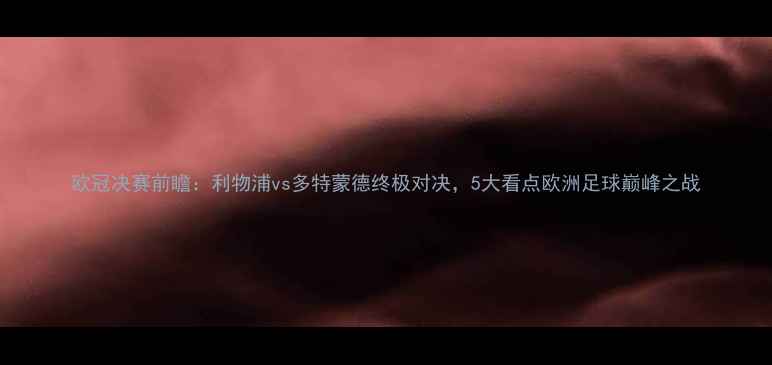 图片 欧冠决赛前瞻：利物浦vs多特蒙德终极对决，5大看点欧洲足球巅峰之战