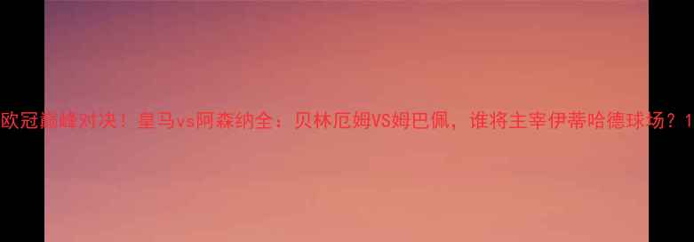 图片 欧冠巅峰对决！皇马vs阿森纳全：贝林厄姆VS姆巴佩，谁将主宰伊蒂哈德球场？1
