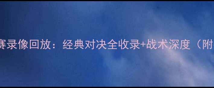 图片 欧冠联赛高清比赛录像回放：经典对决全收录+战术深度（附赛事数据统计）2